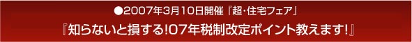 超・住宅フェア」知らないと損する!07年税制改定ポイント教えます!