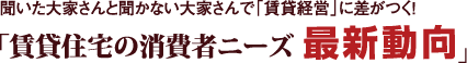 聞いた大家さんと聞かない大家さんで「賃貸経営」に差がつく！『賃貸住宅の消費者ニーズ“最新動向”』