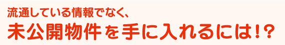 流通している情報ではなく、未公開物件を手に入れるには！？